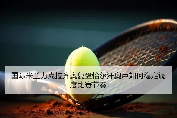 国际米兰力克拉齐奥复盘恰尔汗奥卢如何稳定调度比赛节奏